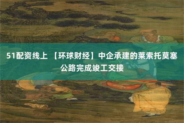 51配资线上 【环球财经】中企承建的莱索托莫塞公路完成竣工交接