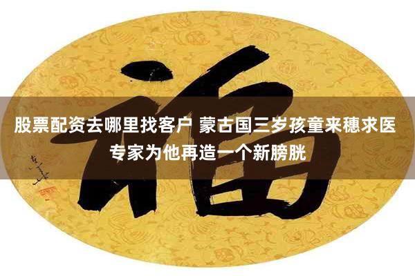 股票配资去哪里找客户 蒙古国三岁孩童来穗求医 专家为他再造一个新膀胱