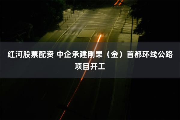 红河股票配资 中企承建刚果（金）首都环线公路项目开工