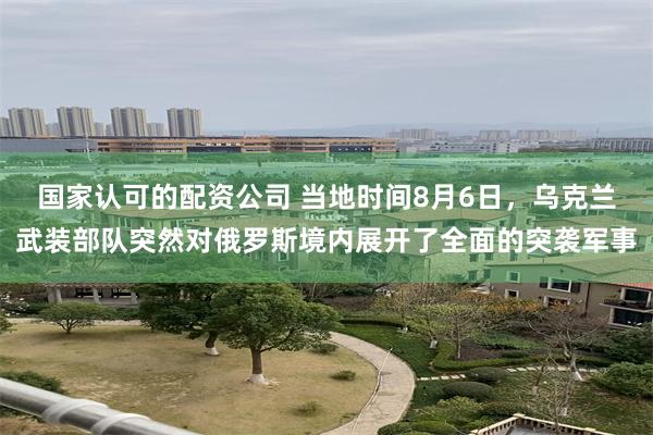 国家认可的配资公司 当地时间8月6日，乌克兰武装部队突然对俄罗斯境内展开了全面的突袭军事