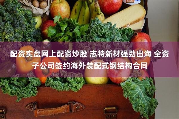 配资实盘网上配资炒股 志特新材强劲出海 全资子公司签约海外装配式钢结构合同