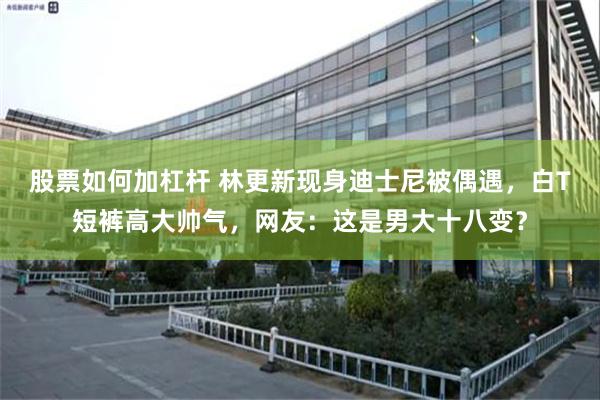 股票如何加杠杆 林更新现身迪士尼被偶遇，白T短裤高大帅气，网友：这是男大十八变？