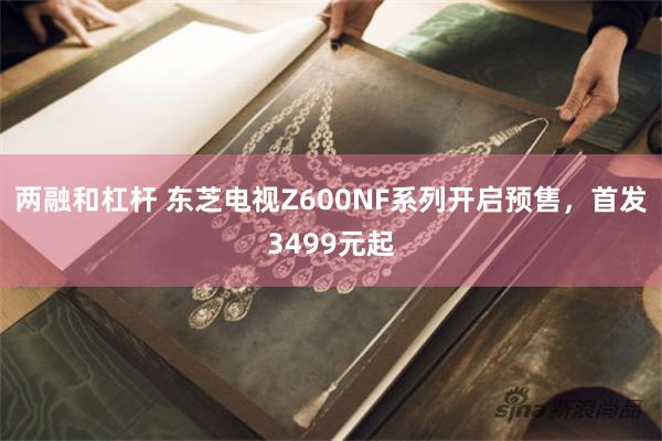 两融和杠杆 东芝电视Z600NF系列开启预售，首发3499元起