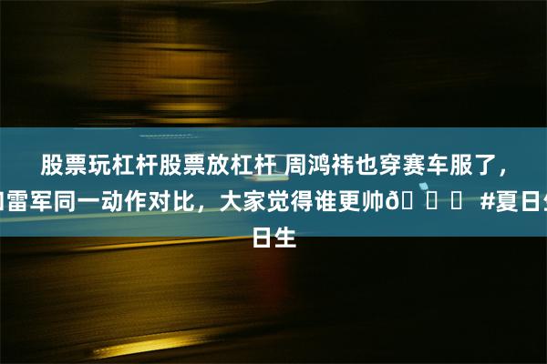 股票玩杠杆股票放杠杆 周鸿祎也穿赛车服了，和雷军同一动作对比，大家觉得谁更帅😎 #夏日生