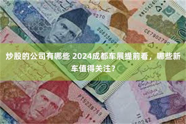 炒股的公司有哪些 2024成都车展提前看，哪些新车值得关注？