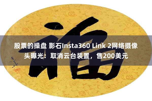 股票的操盘 影石Insta360 Link 2网络摄像头曝光：取消云台装置，售200美元