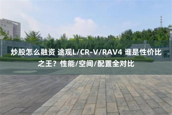 炒股怎么融资 途观L/CR-V/RAV4 谁是性价比之王？性能/空间/配置全对比