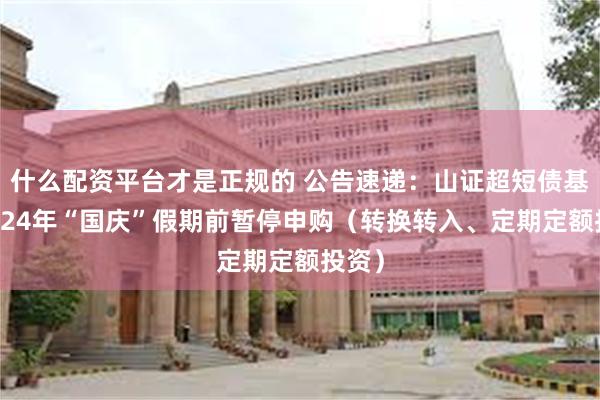 什么配资平台才是正规的 公告速递：山证超短债基金2024年“国庆”假期前暂停申购（转换转入、定期定额投资）