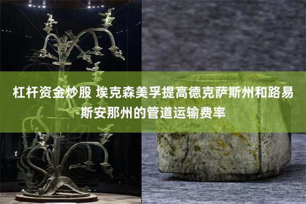 杠杆资金炒股 埃克森美孚提高德克萨斯州和路易斯安那州的管道运输费率