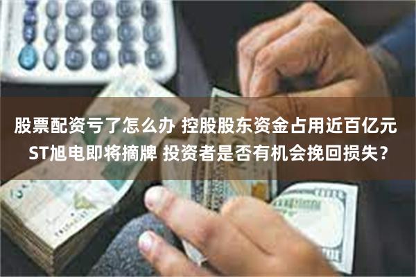 股票配资亏了怎么办 控股股东资金占用近百亿元 ST旭电即将摘牌 投资者是否有机会挽回损失？