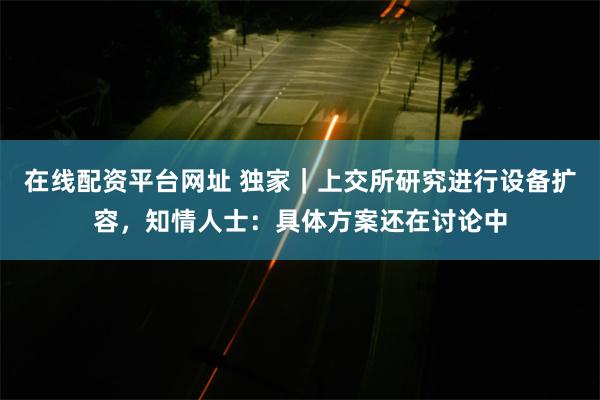 在线配资平台网址 独家｜上交所研究进行设备扩容，知情人士：具体方案还在讨论中