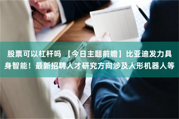 股票可以杠杆吗 【今日主题前瞻】比亚迪发力具身智能！最新招聘人才研究方向涉及人形机器人等