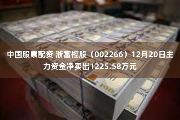 中国股票配资 浙富控股（002266）12月20日主力资金净卖出1225.58万元