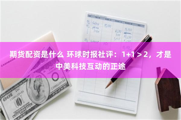 期货配资是什么 环球时报社评：1+1＞2，才是中美科技互动的正途