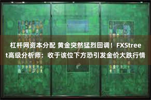 杠杆网资本分配 黄金突然猛烈回调！FXStreet高级分析师：收于该位下方恐引发金价大跌行情