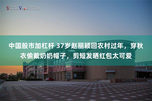 中国股市加杠杆 37岁赵丽颖回农村过年，穿秋衣偷戴奶奶帽子，剪短发晒红包太可爱