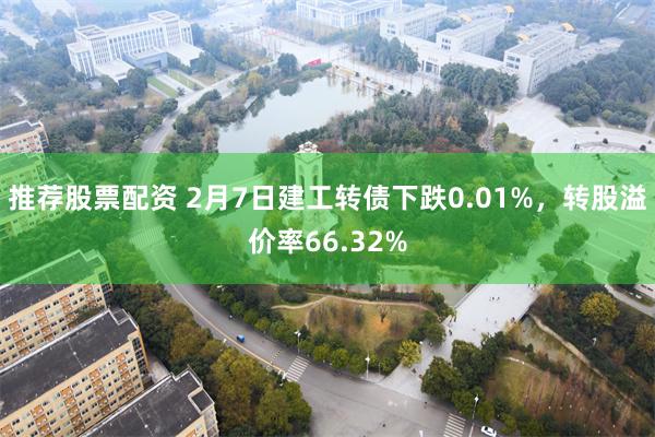 推荐股票配资 2月7日建工转债下跌0.01%，转股溢价率66.32%