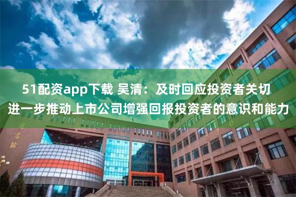 51配资app下载 吴清：及时回应投资者关切 进一步推动上市公司增强回报投资者的意识和能力