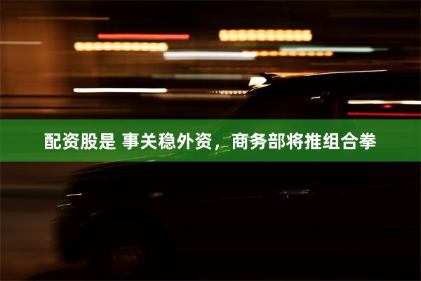 配资股是 事关稳外资，商务部将推组合拳